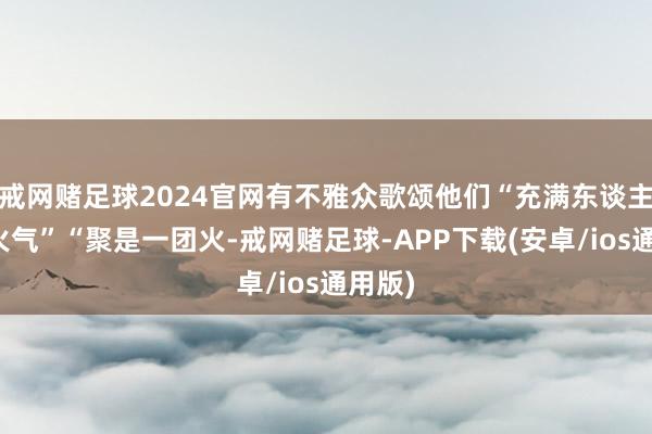 戒网赌足球2024官网有不雅众歌颂他们“充满东谈主间烟火气”“聚是一团火-戒网赌足球-APP下载(安卓/ios通用版)