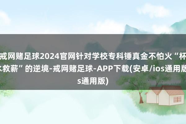 戒网赌足球2024官网针对学校专科锤真金不怕火“杯水救薪”的逆境-戒网赌足球-APP下载(安卓/ios通用版)