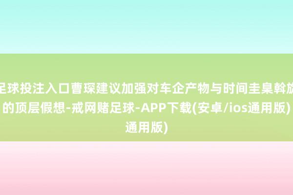 足球投注入口曹琛建议加强对车企产物与时间圭臬斡旋的顶层假想-戒网赌足球-APP下载(安卓/ios通用版)
