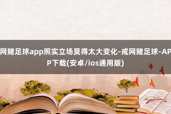 网赌足球app照实立场莫得太大变化-戒网赌足球-APP下载(安卓/ios通用版)