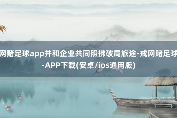 网赌足球app并和企业共同照拂破局旅途-戒网赌足球-APP下载(安卓/ios通用版)