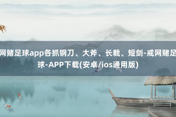 网赌足球app各抓钢刀、大斧、长戟、短剑-戒网赌足球-APP下载(安卓/ios通用版)