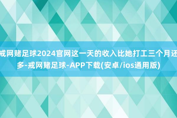 戒网赌足球2024官网这一天的收入比她打工三个月还多-戒网赌足球-APP下载(安卓/ios通用版)