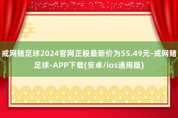 戒网赌足球2024官网正股最新价为55.49元-戒网赌足球-APP下载(安卓/ios通用版)