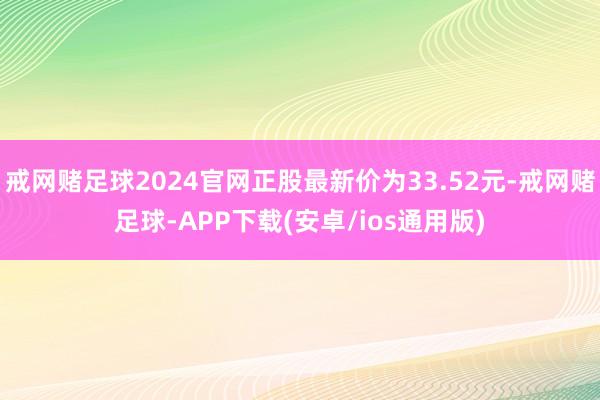 戒网赌足球2024官网正股最新价为33.52元-戒网赌足球-APP下载(安卓/ios通用版)
