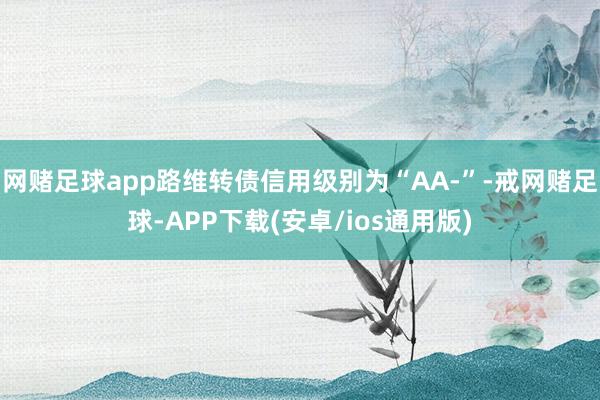 网赌足球app路维转债信用级别为“AA-”-戒网赌足球-APP下载(安卓/ios通用版)