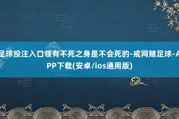 足球投注入口领有不死之身是不会死的-戒网赌足球-APP下载(安卓/ios通用版)