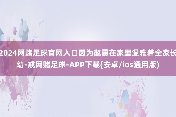 2024网赌足球官网入口因为赵霞在家里温雅着全家长幼-戒网赌足球-APP下载(安卓/ios通用版)