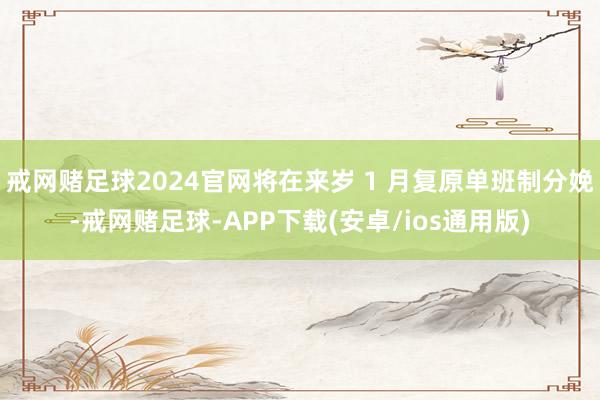戒网赌足球2024官网将在来岁 1 月复原单班制分娩-戒网赌足球-APP下载(安卓/ios通用版)