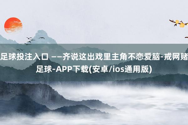 足球投注入口 ——齐说这出戏里主角不恋爱脑-戒网赌足球-APP下载(安卓/ios通用版)