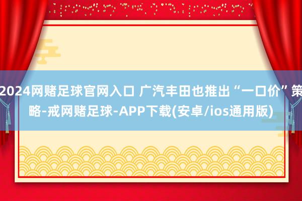 2024网赌足球官网入口 广汽丰田也推出“一口价”策略-戒网赌足球-APP下载(安卓/ios通用版)