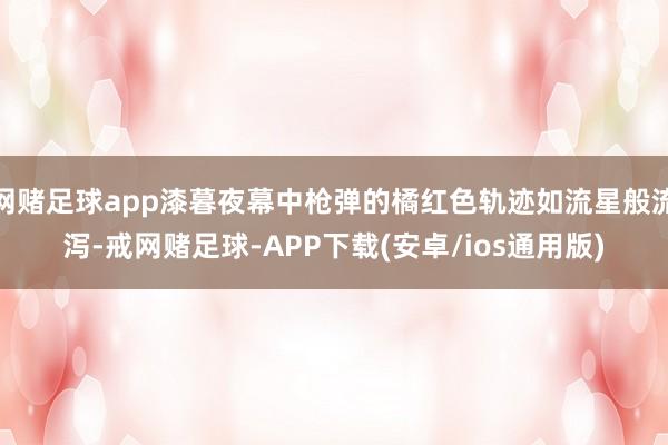 网赌足球app漆暮夜幕中枪弹的橘红色轨迹如流星般流泻-戒网赌足球-APP下载(安卓/ios通用版)