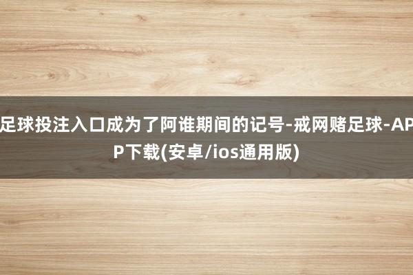 足球投注入口成为了阿谁期间的记号-戒网赌足球-APP下载(安卓/ios通用版)
