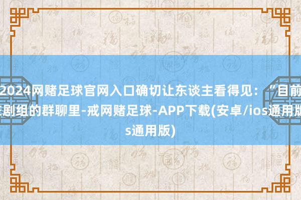 2024网赌足球官网入口确切让东谈主看得见：“目前在剧组的群聊里-戒网赌足球-APP下载(安卓/ios通用版)