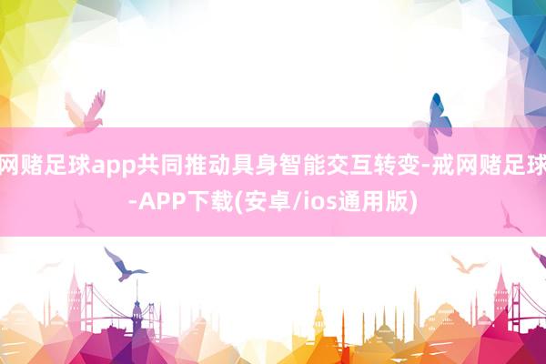 网赌足球app共同推动具身智能交互转变-戒网赌足球-APP下载(安卓/ios通用版)