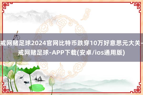 戒网赌足球2024官网比特币跌穿10万好意思元大关-戒网赌足球-APP下载(安卓/ios通用版)