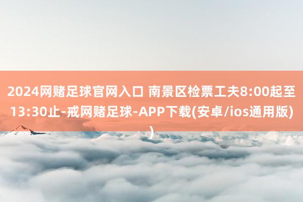 2024网赌足球官网入口 　　南景区检票工夫8:00起至13:30止-戒网赌足球-APP下载(安卓/ios通用版)