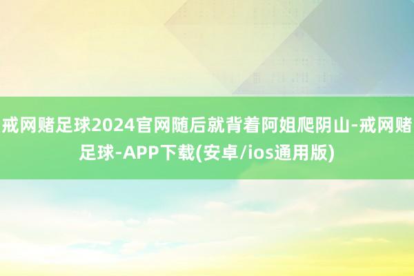 戒网赌足球2024官网随后就背着阿姐爬阴山-戒网赌足球-APP下载(安卓/ios通用版)