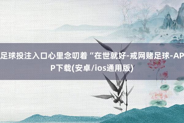 足球投注入口心里念叨着“在世就好-戒网赌足球-APP下载(安卓/ios通用版)