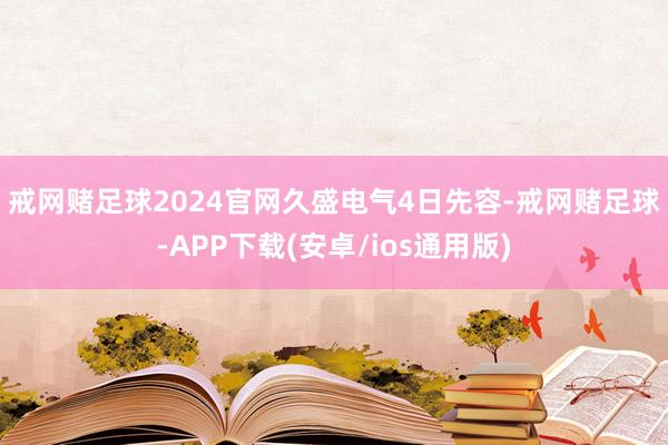 戒网赌足球2024官网 久盛电气4日先容-戒网赌足球-APP下载(安卓/ios通用版)