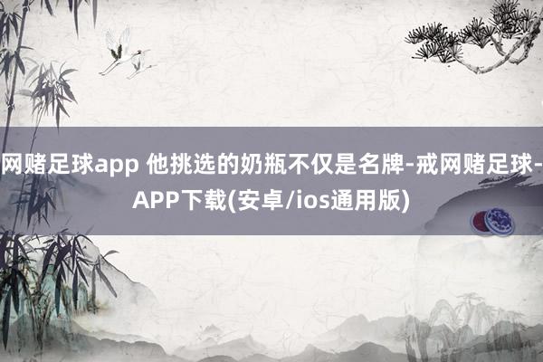 网赌足球app 他挑选的奶瓶不仅是名牌-戒网赌足球-APP下载(安卓/ios通用版)