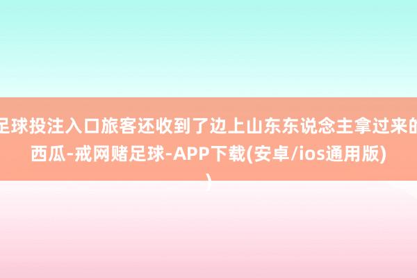足球投注入口旅客还收到了边上山东东说念主拿过来的西瓜-戒网赌足球-APP下载(安卓/ios通用版)