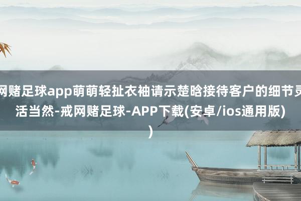网赌足球app萌萌轻扯衣袖请示楚晗接待客户的细节灵活当然-戒网赌足球-APP下载(安卓/ios通用版)
