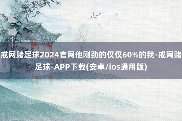 戒网赌足球2024官网他刚劲的仅仅60%的我-戒网赌足球-APP下载(安卓/ios通用版)
