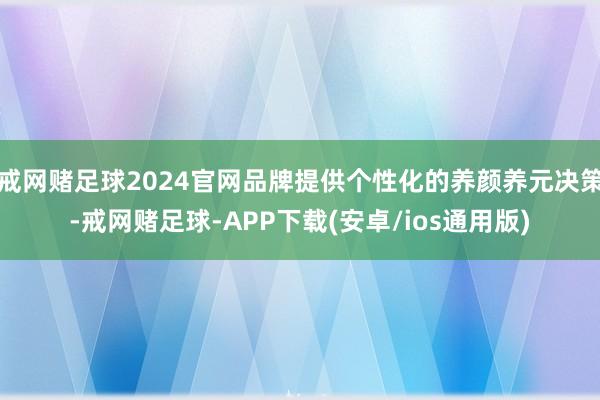 戒网赌足球2024官网品牌提供个性化的养颜养元决策-戒网赌足球-APP下载(安卓/ios通用版)
