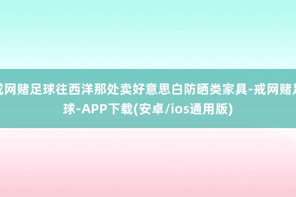 戒网赌足球往西洋那处卖好意思白防晒类家具-戒网赌足球-APP下载(安卓/ios通用版)