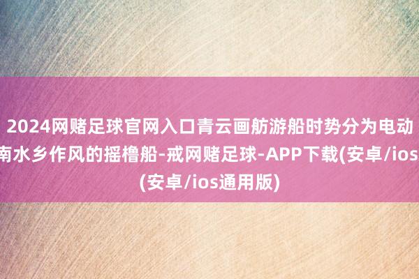 2024网赌足球官网入口青云画舫游船时势分为电动船和江南水乡作风的摇橹船-戒网赌足球-APP下载(安卓/ios通用版)
