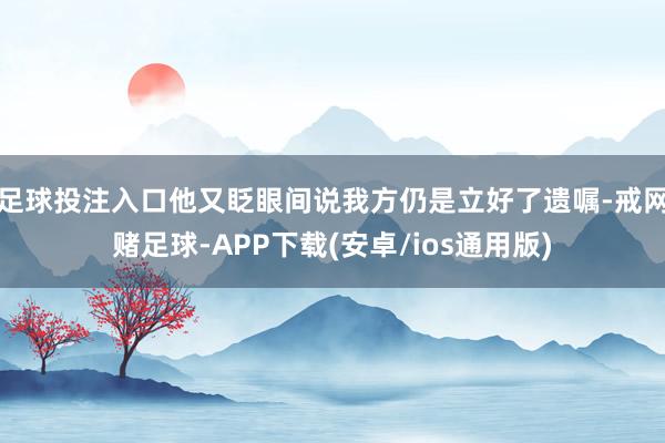 足球投注入口他又眨眼间说我方仍是立好了遗嘱-戒网赌足球-APP下载(安卓/ios通用版)