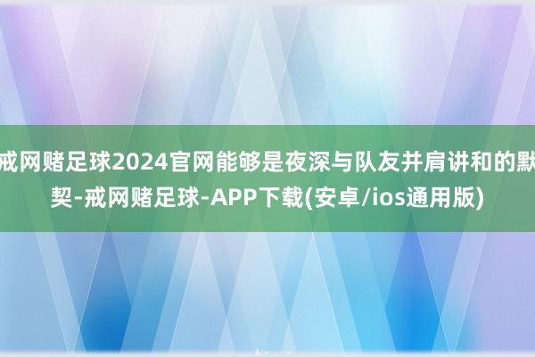 戒网赌足球2024官网能够是夜深与队友并肩讲和的默契-戒网赌足球-APP下载(安卓/ios通用版)