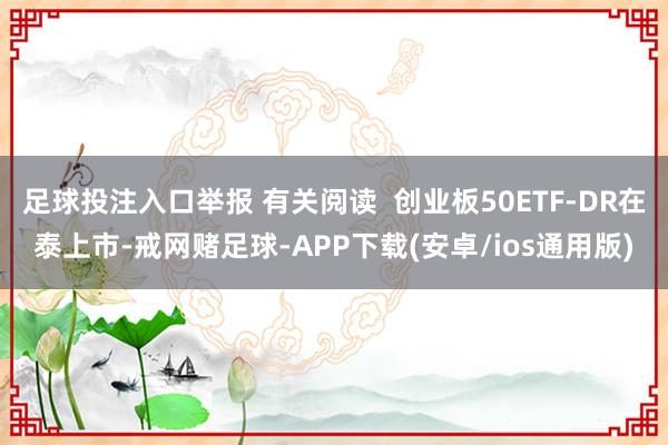 足球投注入口举报 有关阅读 创业板50ETF-DR在泰上市-戒网赌足球-APP下载(安卓/ios通用版)