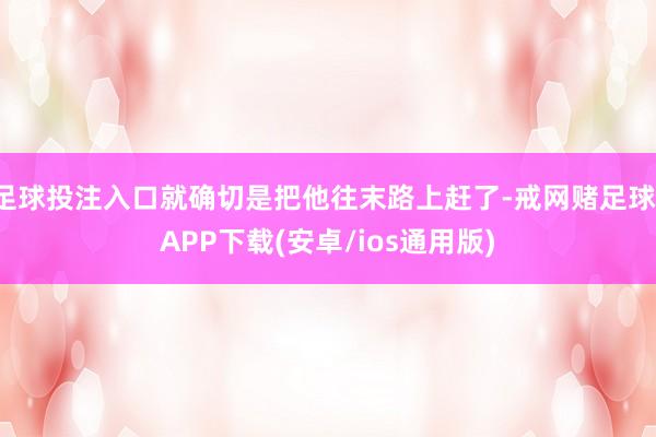 足球投注入口就确切是把他往末路上赶了-戒网赌足球-APP下载(安卓/ios通用版)