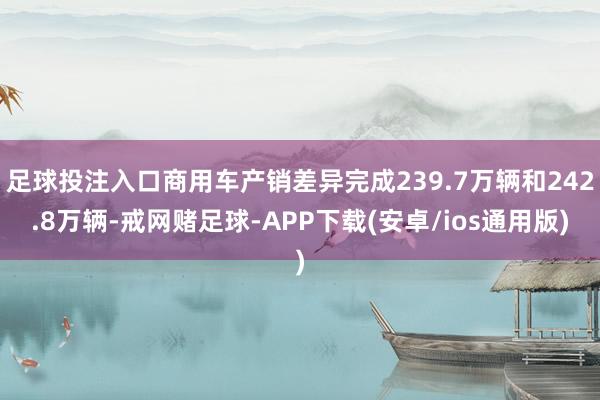 足球投注入口商用车产销差异完成239.7万辆和242.8万辆-戒网赌足球-APP下载(安卓/ios通用版)