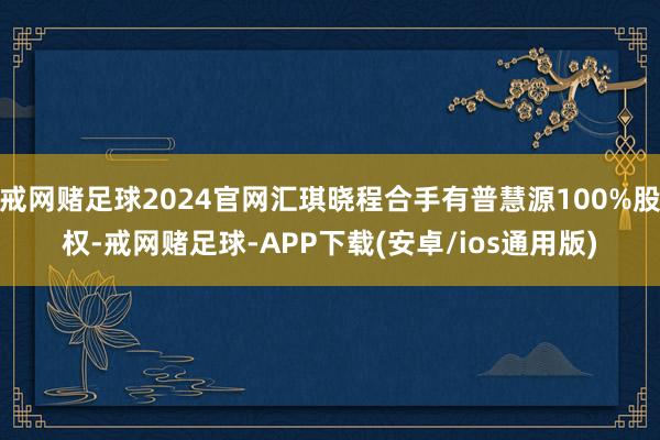 戒网赌足球2024官网汇琪晓程合手有普慧源100%股权-戒网赌足球-APP下载(安卓/ios通用版)