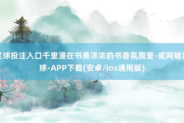 足球投注入口千里浸在书斋浓浓的书香氛围里-戒网赌足球-APP下载(安卓/ios通用版)