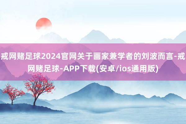 戒网赌足球2024官网关于画家兼学者的刘波而言-戒网赌足球-APP下载(安卓/ios通用版)