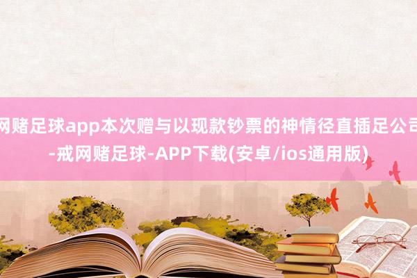 网赌足球app本次赠与以现款钞票的神情径直插足公司-戒网赌足球-APP下载(安卓/ios通用版)