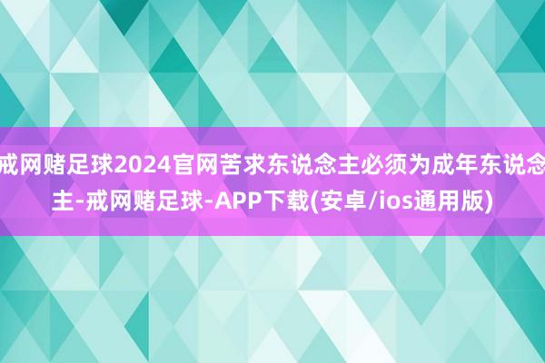 戒网赌足球2024官网苦求东说念主必须为成年东说念主-戒网赌足球-APP下载(安卓/ios通用版)
