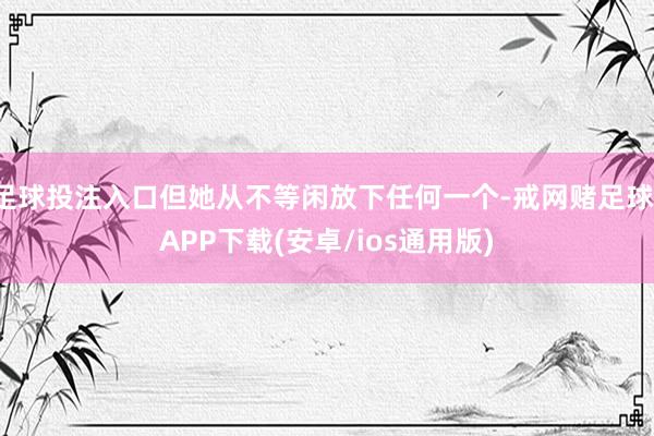 足球投注入口但她从不等闲放下任何一个-戒网赌足球-APP下载(安卓/ios通用版)