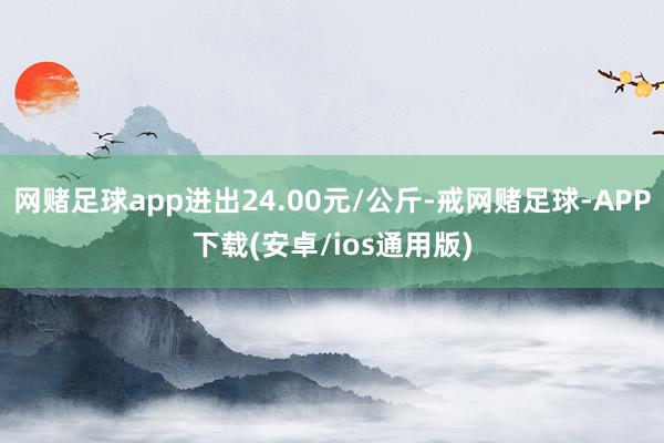 网赌足球app进出24.00元/公斤-戒网赌足球-APP下载(安卓/ios通用版)