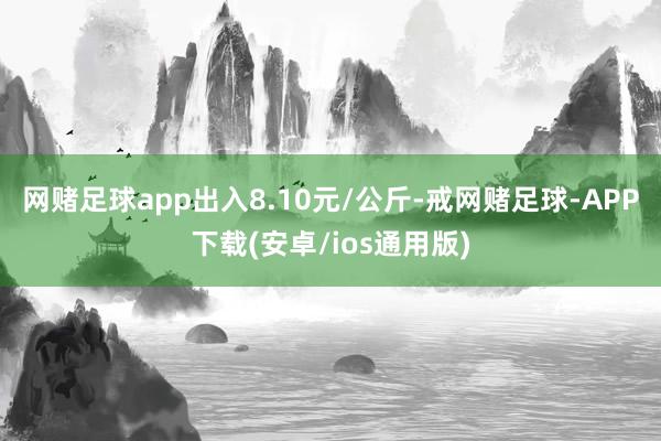 网赌足球app出入8.10元/公斤-戒网赌足球-APP下载(安卓/ios通用版)