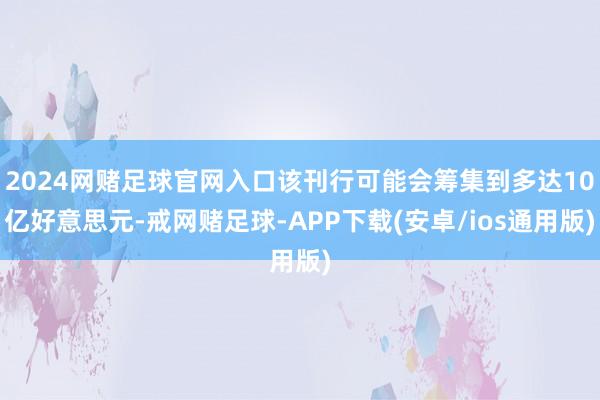 2024网赌足球官网入口该刊行可能会筹集到多达10亿好意思元-戒网赌足球-APP下载(安卓/ios通用版)