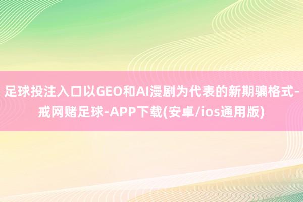 足球投注入口以GEO和AI漫剧为代表的新期骗格式-戒网赌足球-APP下载(安卓/ios通用版)