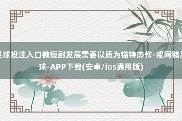 足球投注入口微短剧发展需要以质为锚铸杰作-戒网赌足球-APP下载(安卓/ios通用版)