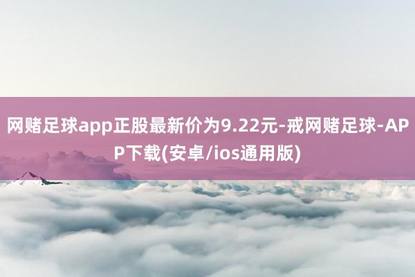 网赌足球app正股最新价为9.22元-戒网赌足球-APP下载(安卓/ios通用版)