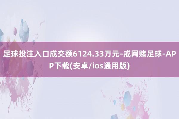 足球投注入口成交额6124.33万元-戒网赌足球-APP下载(安卓/ios通用版)