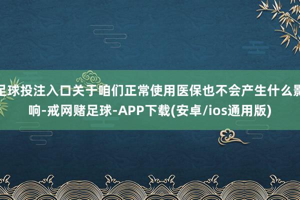 足球投注入口关于咱们正常使用医保也不会产生什么影响-戒网赌足球-APP下载(安卓/ios通用版)